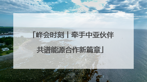 峰会时刻丨牵手中亚伙伴 共谱能源合作新篇章