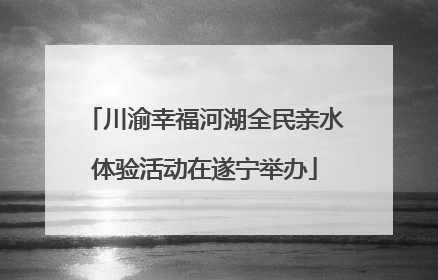 川渝幸福河湖全民亲水体验活动在遂宁举办