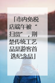 市内免税店端午被“扫货”，荆楚传统工艺品是游客首选纪念品