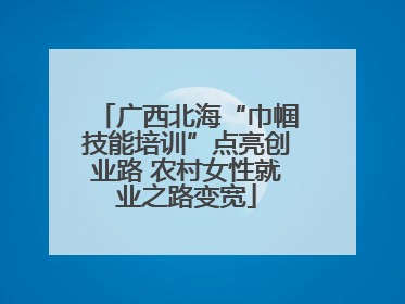 广西北海“巾帼技能培训”点亮创业路 农村女性就业之路变宽