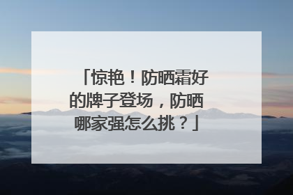 惊艳！防晒霜好的牌子登场，防晒哪家强怎么挑？
