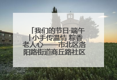 我们的节日·端午│小手传温情 粽香老人心——市北区洛阳路街道商丘路社区携手共建单位开展端午主题活动