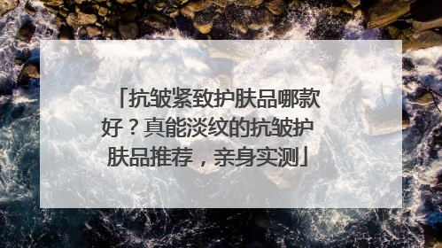 抗皱紧致护肤品哪款好？真能淡纹的抗皱护肤品推荐，亲身实测