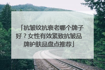 抗皱纹抗衰老哪个牌子好？女性有效紧致抗皱品牌护肤品盘点推荐