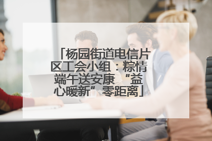杨园街道电信片区工会小组：粽情端午送安康 “益心暖新”零距离