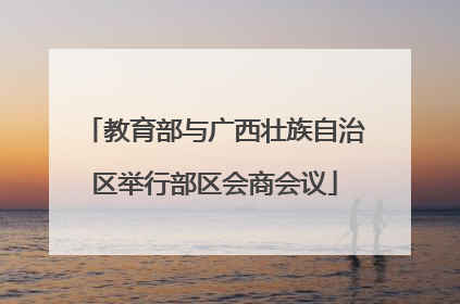 教育部与广西壮族自治区举行部区会商会议