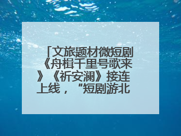 文旅题材微短剧《舟楫千里号歌来》《祈安澜》接连上线，“短剧游北京”开启大运河文化之旅
