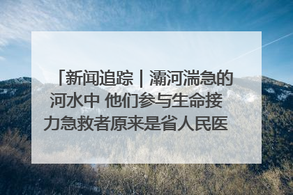 新闻追踪｜灞河湍急的河水中 他们参与生命接力急救者原来是省人民医院00后男护士