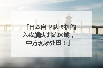 日本自卫队飞机闯入我舰队训练区域，中方现场处置！