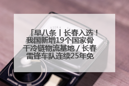 早八条丨长春入选！我国新增19个国家骨干冷链物流基地／长春雷锋车队连续25年免费接送考生