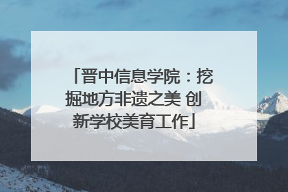 晋中信息学院：挖掘地方非遗之美 创新学校美育工作