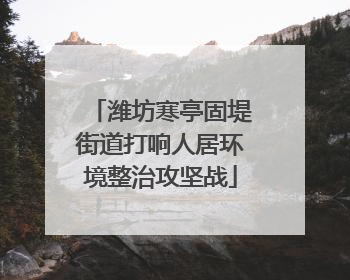 潍坊寒亭固堤街道打响人居环境整治攻坚战