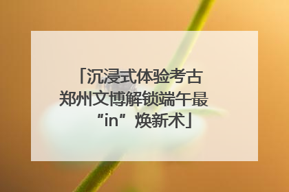 沉浸式体验考古 郑州文博解锁端午最“in”焕新术