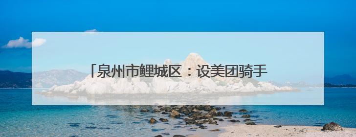泉州市鲤城区：设美团骑手专窗 提供“一对一”服务