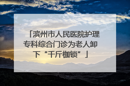 滨州市人民医院护理专科综合门诊为老人卸下“千斤枷锁”
