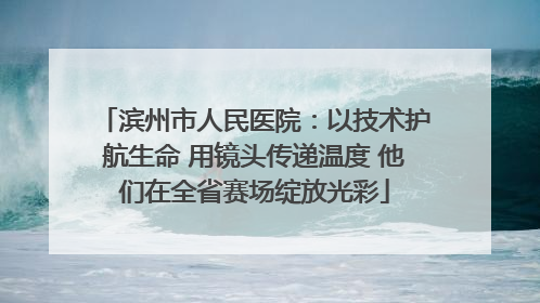 滨州市人民医院：以技术护航生命 用镜头传递温度 他们在全省赛场绽放光彩