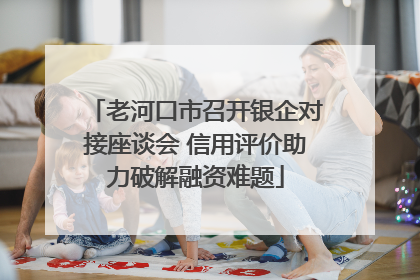 老河口市召开银企对接座谈会 信用评价助力破解融资难题