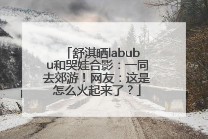 舒淇晒labubu和哭娃合影：一同去郊游！网友：这是怎么火起来了？