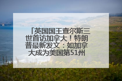 英国国王查尔斯三世首访加拿大！特朗普最新发文：如加拿大成为美国第51州可免费用“金穹”