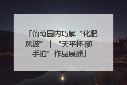 葡萄园内巧解“化肥风波”｜“天平杯·随手拍”作品展播