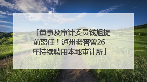 董事及审计委员钱旭提前离任！泸州老窖曾26年持续聘用本地审计所