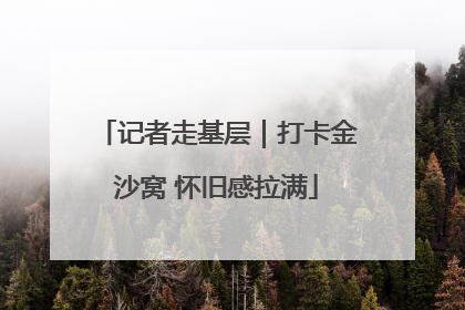 记者走基层｜打卡金沙窝 怀旧感拉满