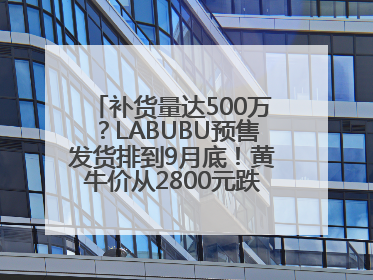 补货量达500万？LABUBU预售发货排到9月底！黄牛价从2800元跌到650元