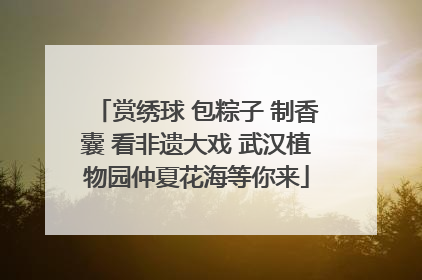 赏绣球 包粽子 制香囊 看非遗大戏 武汉植物园仲夏花海等你来