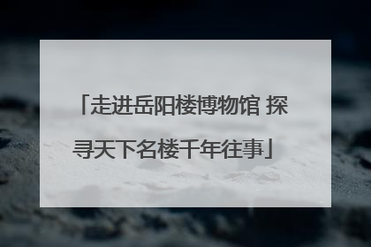 走进岳阳楼博物馆 探寻天下名楼千年往事
