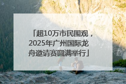 超10万市民围观，2025年广州国际龙舟邀请赛圆满举行