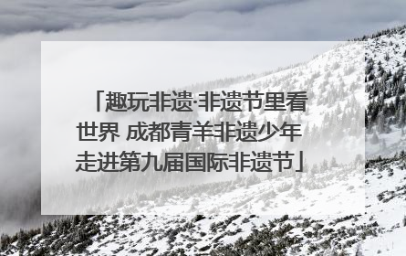 趣玩非遗·非遗节里看世界 成都青羊非遗少年走进第九届国际非遗节
