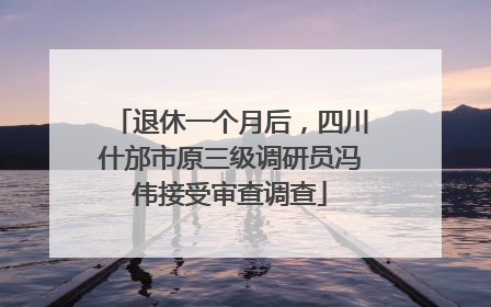 退休一个月后，四川什邡市原三级调研员冯伟接受审查调查