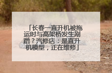 长春一直升机被拖运时与高架桥发生剐蹭？汽修店：是直升机模型，正在维修