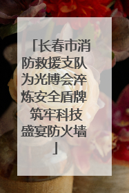 长春市消防救援支队为光博会淬炼安全盾牌 筑牢科技盛宴防火墙