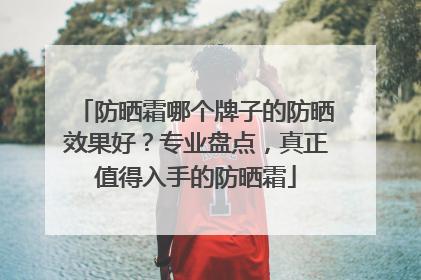 防晒霜哪个牌子的防晒效果好？专业盘点，真正值得入手的防晒霜