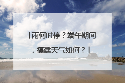 雨何时停？端午期间，福建天气如何？