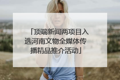 顶端新闻两项目入选河南文物全媒体传播精品推介活动