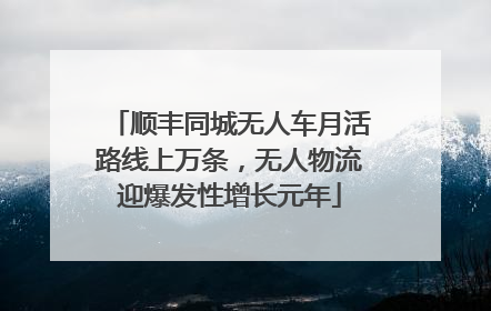 顺丰同城无人车月活路线上万条，无人物流迎爆发性增长元年