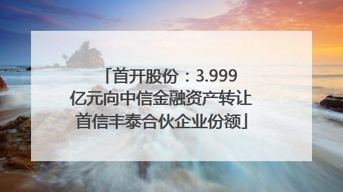 首开股份：3.999亿元向中信金融资产转让首信丰泰合伙企业份额