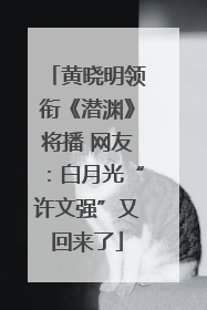 黄晓明领衔《潜渊》将播 网友：白月光“许文强”又回来了