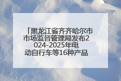 黑龙江省齐齐哈尔市市场监督管理局发布2024-2025年电动自行车等16种产品质量监督抽查情况
