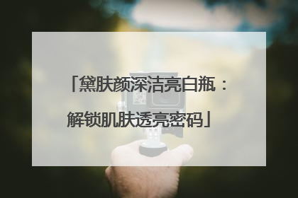 黛肤颜深洁亮白瓶：解锁肌肤透亮密码