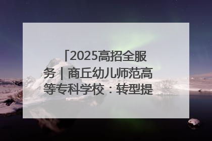 2025高招全服务｜商丘幼儿师范高等专科学校：转型提质谋发展 全力推进高水平综合性应用型高等专科学校建设
