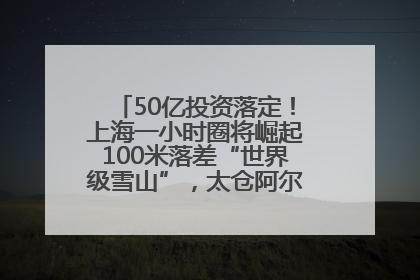 50亿投资落定！上海一小时圈将崛起100米落差“世界级雪山”，太仓阿尔卑斯二期重磅开工
