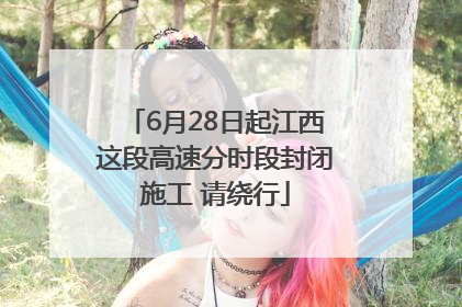 6月28日起江西这段高速分时段封闭施工 请绕行